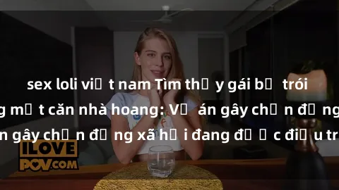 sex loli việt nam Tìm thấy gái bị trói và bị hiếp dâm trong một căn nhà hoang: Vụ án gây chấn động xã hội đang được điều tra vào.