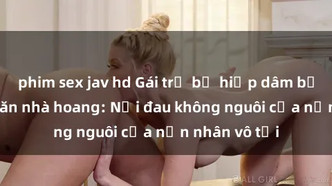 phim sex jav hd Gái trẻ bị hiếp dâm bạo lực trong căn nhà hoang: Nỗi đau không nguôi của nạn nhân vô tội