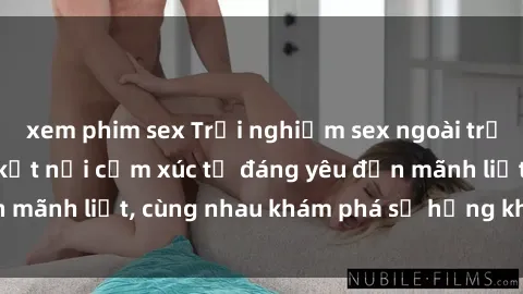 xem phim sex Trải nghiệm sex ngoài trời: Khi thiên nhiên kết nối cảm xúc từ đáng yêu đến mãnh liệt, cùng nhau khám phá sự hứng khởi và thú vị.