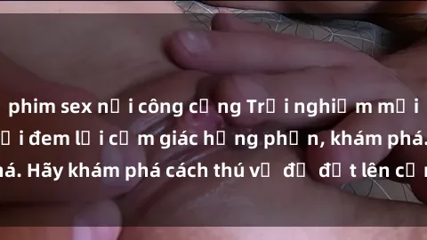 phim sex nơi công cộng Trải nghiệm mới lạ: Sex trong xe hơi đem lại cảm giác hưng phấn, khám phá. Hãy khám phá cách thú vị để đốt lên cảm xúc trong cuộc tình!