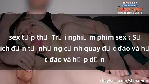 sex tập thể Trải nghiệm phim sex : Sự kích thích đến từ những cảnh quay độc đáo và hấp dẫn