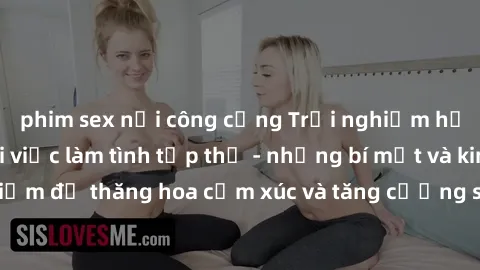 phim sex nơi công cộng Trải nghiệm hứng khởi cùng với việc làm tình tập thể - những bí mật và kinh nghiệm để thăng hoa cảm xúc và tăng cường sự gắn kết trong mối quan hệ