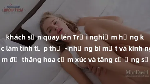khách sạn quay lén Trải nghiệm hứng khởi cùng với việc làm tình tập thể - những bí mật và kinh nghiệm để thăng hoa cảm xúc và tăng cường sự gắn kết trong mối quan hệ