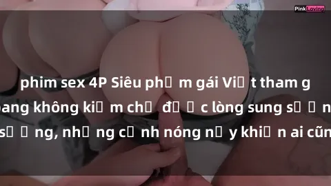 phim sex 4P Siêu phẩm gái Việt tham gia trong buổi gangbang không kiềm chế được lòng sung sướng, những cảnh nóng nảy khiến ai cũng phải mãn nhãn