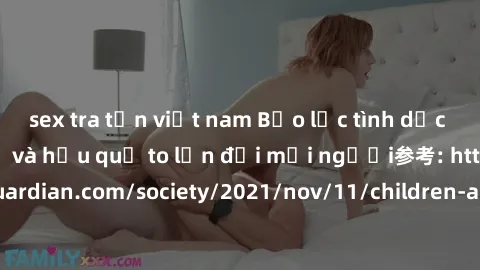 sex tra tấn việt nam Bạo lực tình dục trong nhóm: nguy cơ và hậu quả to lớn đối mọi người参考: https://www.theguardian.com/society/2021/nov/11/children-as-young-as-four-are-being-sexually-abused-by-grou