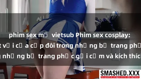 phim sex mỹ vietsub Phim sex cosplay: Trải nghiệm tuyệt vời của cặp đôi trong những bộ trang phục gợi cảm và kích thích