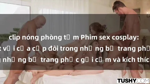 clip nóng phòng tắm Phim sex cosplay: Trải nghiệm tuyệt vời của cặp đôi trong những bộ trang phục gợi cảm và kích thích