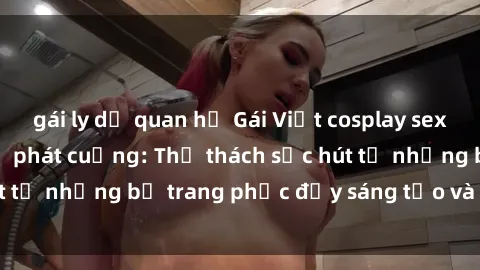 gái ly dị quan hệ Gái Việt cosplay sexy khiến fan hâm mộ phát cuồng: Thử thách sức hút từ những bộ trang phục đầy sáng tạo và quyến rũ!