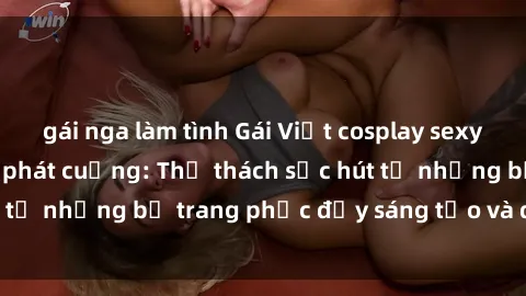 gái nga làm tình Gái Việt cosplay sexy khiến fan hâm mộ phát cuồng: Thử thách sức hút từ những bộ trang phục đầy sáng tạo và quyến rũ!