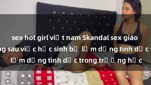 sex hot girl việt nam Skandal sex giáo viên: Sự thật đằng sau việc học sinh bị lạm dụng tình dục trong trường học
