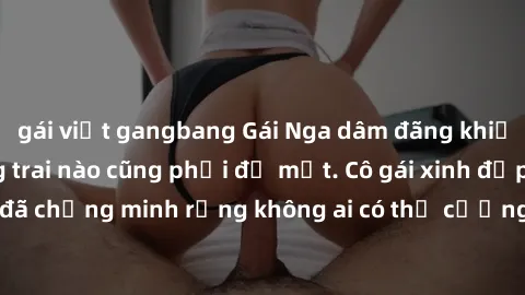 gái việt gangbang Gái Nga dâm đãng khiến tim bất cứ chàng trai nào cũng phải đỏ mặt. Cô gái xinh đẹp này đã chứng minh rằng không ai có thể cưỡng lại khi cô làm tình đắm say.