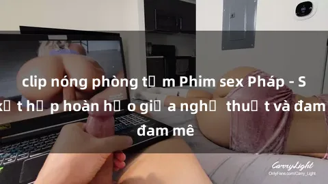 clip nóng phòng tắm Phim sex Pháp - Sự kết hợp hoàn hảo giữa nghệ thuật và đam mê