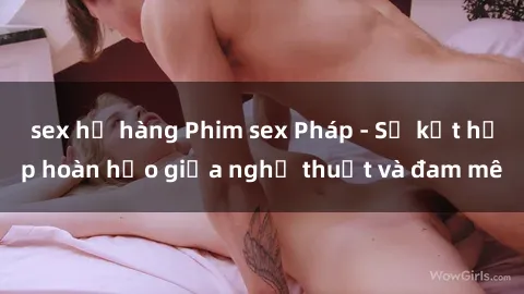 sex họ hàng Phim sex Pháp - Sự kết hợp hoàn hảo giữa nghệ thuật và đam mê
