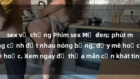 sex vợ chồng Phim sex Mỹ đen: phút mãnh liệt với những cảnh địt nhau nóng bỏng, đầy mê hoặc. Xem ngay để thỏa mãn cơn khát tình dục của bạn!