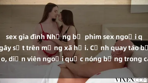 sex gia đình Những bộ phim sex ngoại quốc nổi tiếng và gây sốt trên mạng xã hội. Cảnh quay táo bạo, diễn viên ngoại quốc nóng bỏng trong các tác phẩm đỉnh cao.