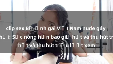 clip sex Bộ ảnh gái Việt Nam nude gây sốt mạng xã hội: Sắc nóng hơn bao giờ hết và thu hút triệu lượt xem