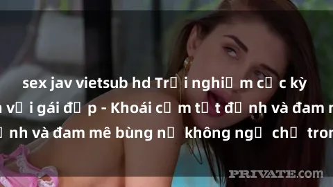 sex jav vietsub hd Trải nghiệm cực kỳ thú vị khi làm tình với gái đẹp - Khoái cảm tột đỉnh và đam mê bùng nổ không ngờ chỉ trong một đêm!