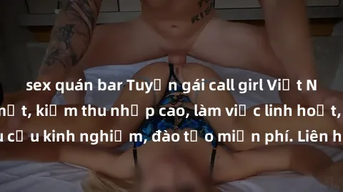 sex quán bar Tuyển gái call girl Việt Nam gợi cảm, đẹp mắt, kiếm thu nhập cao, làm việc linh hoạt, không yêu cầu kinh nghiệm, đào tạo miễn phí. Liên hệ ngay để biết thêm chi tiết!