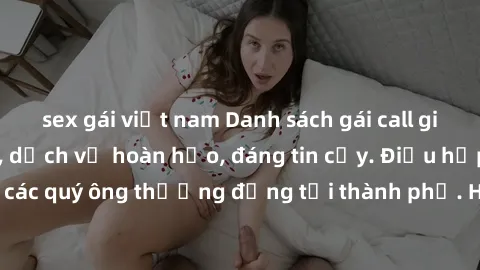 sex gái việt nam Danh sách gái call girl vip chất lượng, dịch vụ hoàn hảo, đáng tin cậy. Điều hấp dẫn cho các quý ông thượng đẳng tại thành phố. Hãy nhấc máy và đặt lịch ngay!