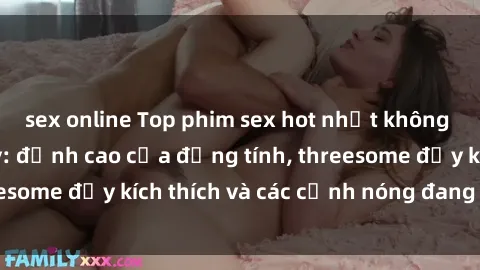 sex online Top phim sex hot nhất không thể bỏ lỡ năm nay: đỉnh cao của đồng tính, threesome đầy kích thích và các cảnh nóng đang gây sốt!