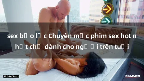 sex bạo lực Chuyên mục phim sex hot nhất chỉ dành cho người trên tuổi