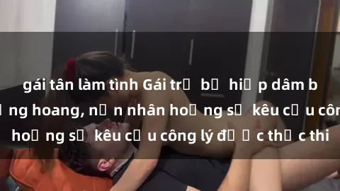 gái tân làm tình Gái trẻ bị hiếp dâm bạo lực trong khu rừng hoang, nạn nhân hoảng sợ kêu cầu công lý được thực thi