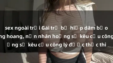 sex ngoài trời Gái trẻ bị hiếp dâm bạo lực trong khu rừng hoang, nạn nhân hoảng sợ kêu cầu công lý được thực thi