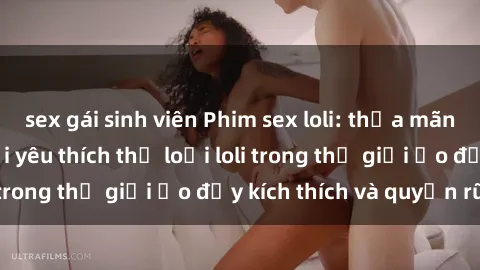 sex gái sinh viên Phim sex loli: thỏa mãn đam mê của người yêu thích thể loại loli trong thế giới ảo đầy kích thích và quyến rũ.