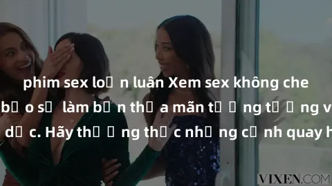 phim sex loạn luân Xem sex không che HD miễn phí đảm bảo sẽ làm bạn thỏa mãn tưởng tượng và nhu cầu tình dục. Hãy thưởng thức những cảnh quay hấp dẫn và mãnh liệt ngay bây giờ!