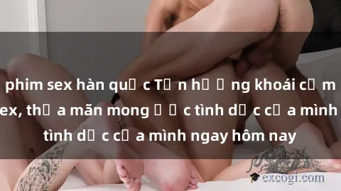 phim sex hàn quốc Tận hưởng khoái cảm với gái xinh sex, thỏa mãn mong ước tình dục của mình ngay hôm nay