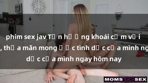 phim sex jav Tận hưởng khoái cảm với gái xinh sex, thỏa mãn mong ước tình dục của mình ngay hôm nay