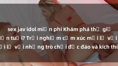 sex jav idol miễn phí Khám phá thế giới sex trực tuyến: Hơn tuổi? Trải nghiệm cảm xúc mới lạ với những trò chơi độc đáo và kích thích người lớn