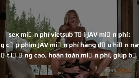 sex miễn phí vietsub Tải JAV miễn phí: Các trang web cung cấp phim JAV miễn phí hàng đầu hiện nay. Các tác phẩm chất lượng cao, hoàn toàn miễn phí, giúp bạn thỏa mãn niềm đam mê mà không tốn kém.