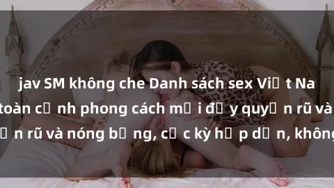 jav SM không che Danh sách sex Việt Nam không che - Ảnh toàn cảnh phong cách mới đầy quyến rũ và nóng bỏng, cực kỳ hấp dẫn, không thể bỏ qua!