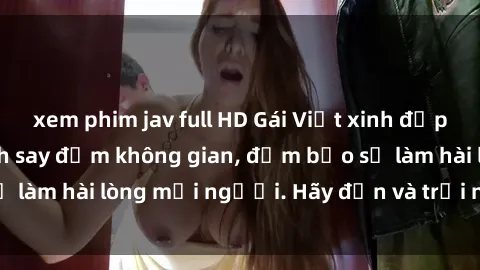 xem phim jav full HD Gái Việt xinh đẹp, nồng nàn làm tình say đắm không gian, đảm bảo sẽ làm hài lòng mọi người. Hãy đến và trải nghiệm ngay!