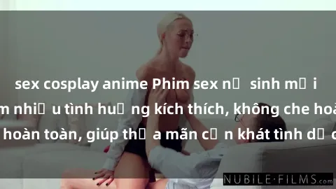 sex cosplay anime Phim sex nữ sinh mới nhất: Trải nghiệm nhiều tình huống kích thích, không che hoàn toàn, giúp thỏa mãn cơn khát tình dục của các bạn trẻ