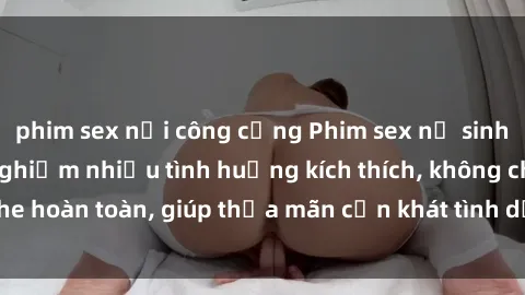 phim sex nơi công cộng Phim sex nữ sinh mới nhất: Trải nghiệm nhiều tình huống kích thích, không che hoàn toàn, giúp thỏa mãn cơn khát tình dục của các bạn trẻ