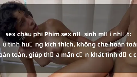 sex châu phi Phim sex nữ sinh mới nhất: Trải nghiệm nhiều tình huống kích thích, không che hoàn toàn, giúp thỏa mãn cơn khát tình dục của các bạn trẻ