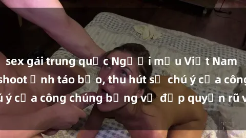 sex gái trung quốc Người mẫu Việt Nam gây sốt với loạt shoot ảnh táo bạo, thu hút sự chú ý của công chúng bằng vẻ đẹp quyến rũ và gợi cảm.