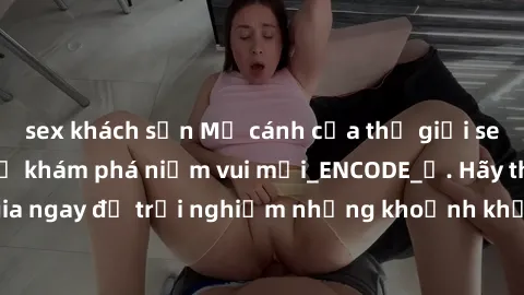 sex khách sạn Mở cánh cửa thế giới sex MILF Việt Nam để khám phá niềm vui mới_ENCODE_. Hãy tham gia ngay để trải nghiệm những khoảnh khắc đầy kích thích và đam mê.