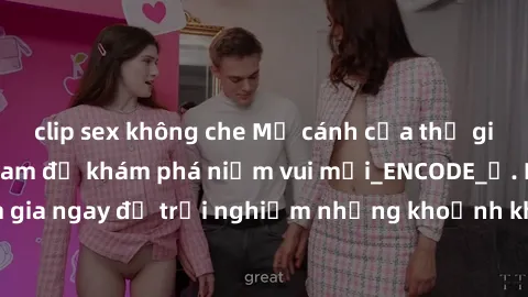 clip sex không che Mở cánh cửa thế giới sex MILF Việt Nam để khám phá niềm vui mới_ENCODE_. Hãy tham gia ngay để trải nghiệm những khoảnh khắc đầy kích thích và đam mê.