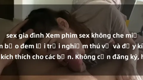 sex gia đình Xem phim sex không che miễn phí tại đây, đảm bảo đem lại trải nghiệm thú vị và đầy kích thích cho các bạn. Không cần đăng ký, hoàn toàn miễn phí.