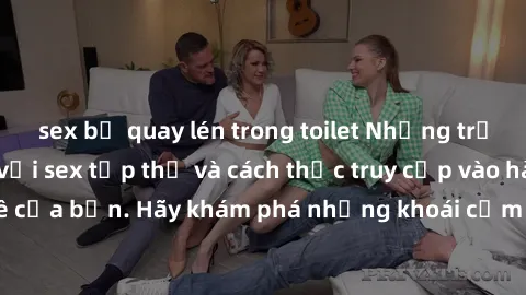sex bị quay lén trong toilet Những trải nghiệm mới lạ với sex tập thể và cách thức truy cập vào hành lang đam mê của bạn. Hãy khám phá những khoái cảm đầy kích thích với tập thể hấp dẫn!