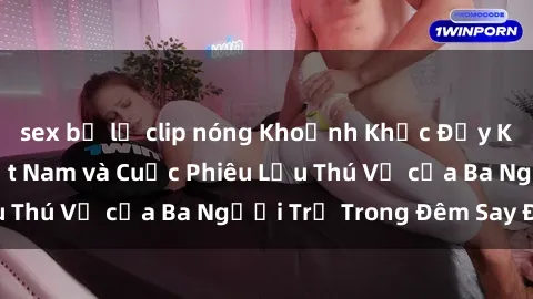 sex bị lộ clip nóng Khoảnh Khắc Đầy Kịch Tính: Sex  Việt Nam và Cuộc Phiêu Lưu Thú Vị của Ba Người Trẻ Trong Đêm Say Đắm