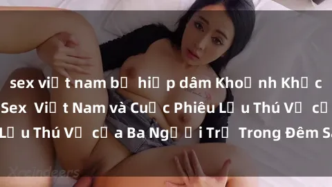sex việt nam bị hiếp dâm Khoảnh Khắc Đầy Kịch Tính: Sex  Việt Nam và Cuộc Phiêu Lưu Thú Vị của Ba Người Trẻ Trong Đêm Say Đắm