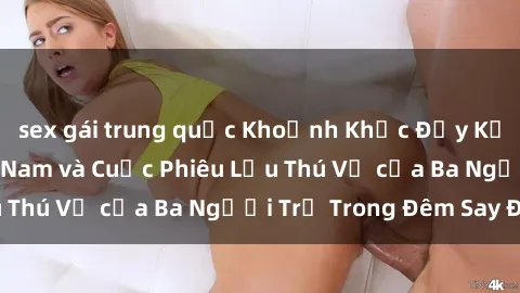 sex gái trung quốc Khoảnh Khắc Đầy Kịch Tính: Sex  Việt Nam và Cuộc Phiêu Lưu Thú Vị của Ba Người Trẻ Trong Đêm Say Đắm