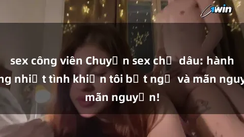 sex công viên Chuyện sex chị dâu: hành động nhiệt tình khiến tôi bất ngờ và mãn nguyện!