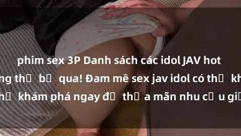 phim sex 3P Danh sách các idol JAV hot nhất hiện nay không thể bỏ qua! Đam mê sex jav idol có thể khám phá ngay để thỏa mãn nhu cầu giải trí của mình!